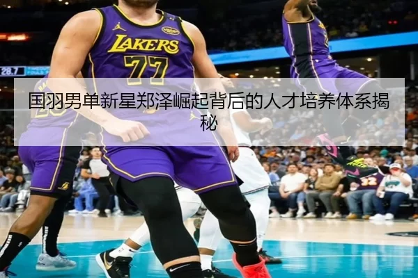 国羽男单新星郑泽崛起背后的人才培养体系揭秘